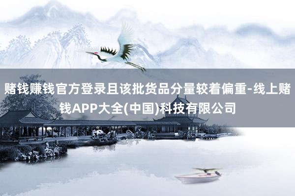 赌钱赚钱官方登录且该批货品分量较着偏重-线上赌钱APP大全(中国)科技有限公司