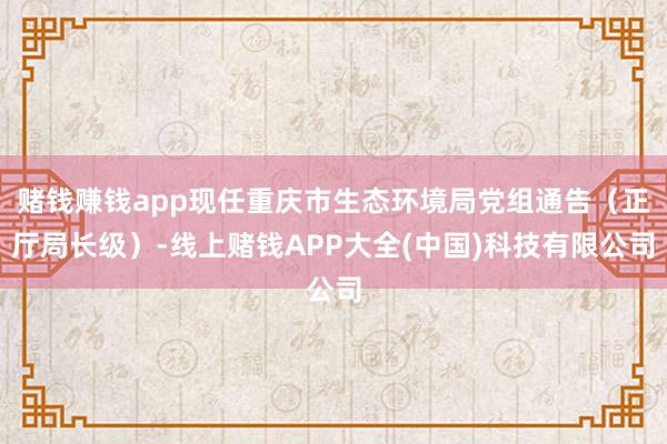 赌钱赚钱app现任重庆市生态环境局党组通告(正厅局长级)-线上赌钱APP大全(中国)科技有限公司