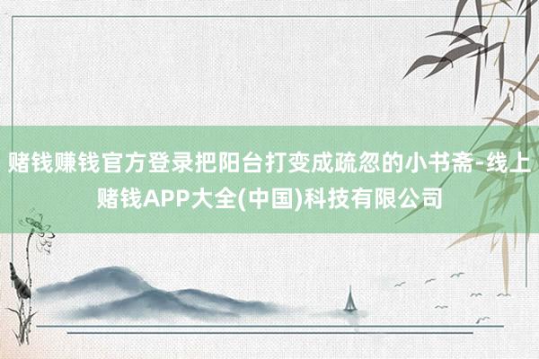 赌钱赚钱官方登录把阳台打变成疏忽的小书斋-线上赌钱APP大全(中国)科技有限公司