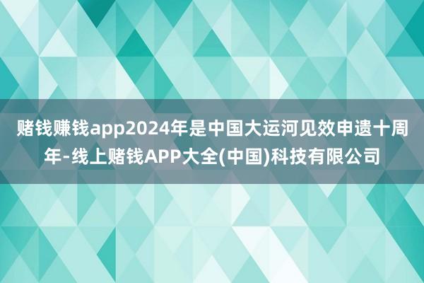 赌钱赚钱app2024年是中国大运河见效申遗十周年-线上赌钱APP大全(中国)科技有限公司
