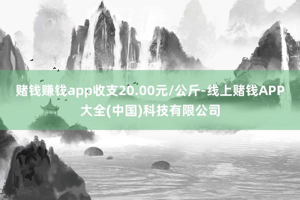 赌钱赚钱app收支20.00元/公斤-线上赌钱APP大全(中国)科技有限公司
