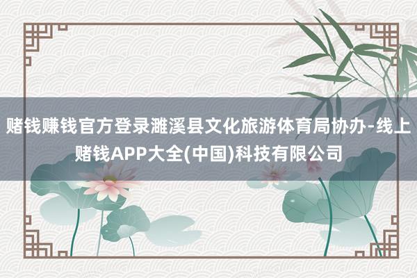 赌钱赚钱官方登录濉溪县文化旅游体育局协办-线上赌钱APP大全(中国)科技有限公司