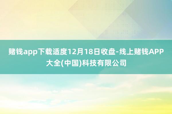 赌钱app下载适度12月18日收盘-线上赌钱APP大全(中国)科技有限公司