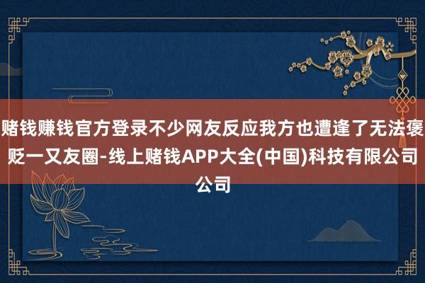 赌钱赚钱官方登录不少网友反应我方也遭逢了无法褒贬一又友圈-线上赌钱APP大全(中国)科技有限公司