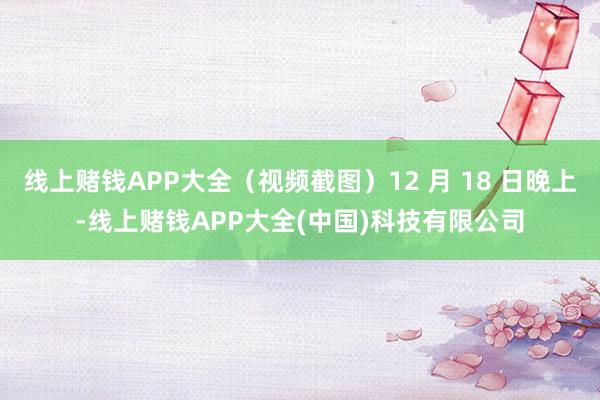 线上赌钱APP大全（视频截图）12 月 18 日晚上-线上赌钱APP大全(中国)科技有限公司