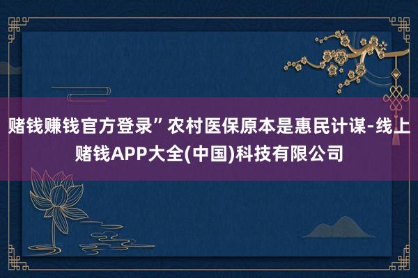 赌钱赚钱官方登录”农村医保原本是惠民计谋-线上赌钱APP大全(中国)科技有限公司