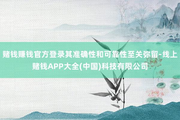赌钱赚钱官方登录其准确性和可靠性至关弥留-线上赌钱APP大全(中国)科技有限公司