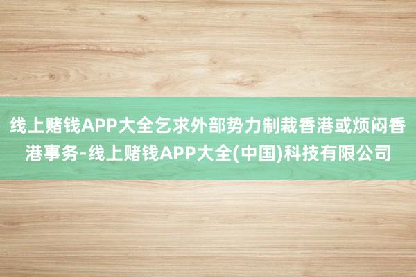 线上赌钱APP大全乞求外部势力制裁香港或烦闷香港事务-线上赌钱APP大全(中国)科技有限公司