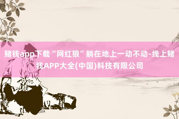 赌钱app下载“网红狼”躺在地上一动不动-线上赌钱APP大全(中国)科技有限公司