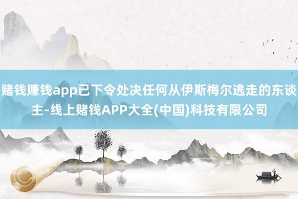 赌钱赚钱app已下令处决任何从伊斯梅尔逃走的东谈主-线上赌钱APP大全(中国)科技有限公司