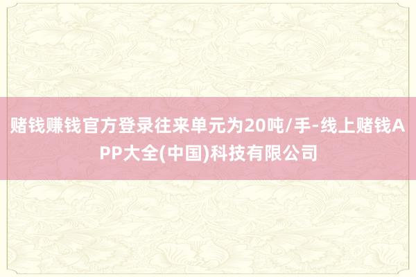 赌钱赚钱官方登录往来单元为20吨/手-线上赌钱APP大全(中国)科技有限公司