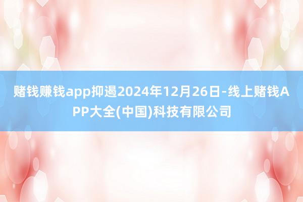 赌钱赚钱app抑遏2024年12月26日-线上赌钱APP大全(中国)科技有限公司