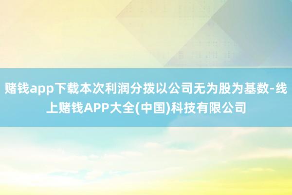 赌钱app下载本次利润分拨以公司无为股为基数-线上赌钱APP大全(中国)科技有限公司