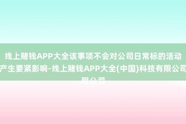 线上赌钱APP大全该事项不会对公司日常标的活动产生要紧影响-线上赌钱APP大全(中国)科技有限公司