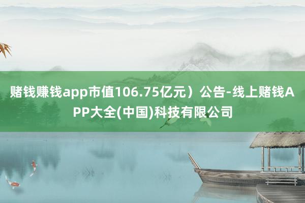 赌钱赚钱app市值106.75亿元）公告-线上赌钱APP大全(中国)科技有限公司