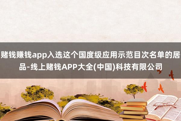 赌钱赚钱app入选这个国度级应用示范目次名单的居品-线上赌钱APP大全(中国)科技有限公司