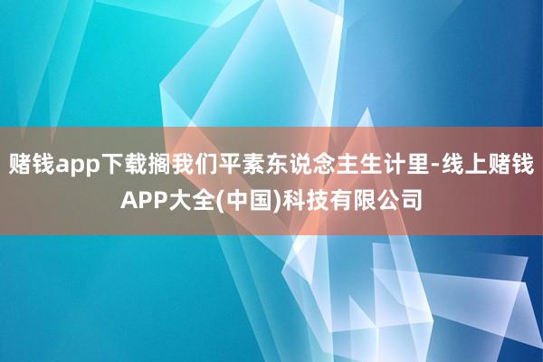 赌钱app下载搁我们平素东说念主生计里-线上赌钱APP大全(中国)科技有限公司