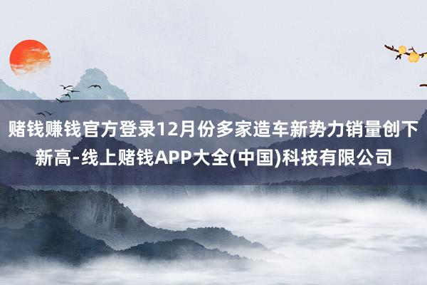 赌钱赚钱官方登录12月份多家造车新势力销量创下新高-线上赌钱APP大全(中国)科技有限公司