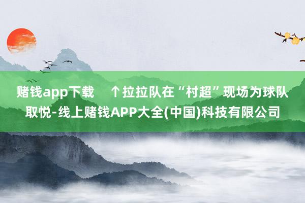 赌钱app下载    ↑拉拉队在“村超”现场为球队取悦-线上赌钱APP大全(中国)科技有限公司