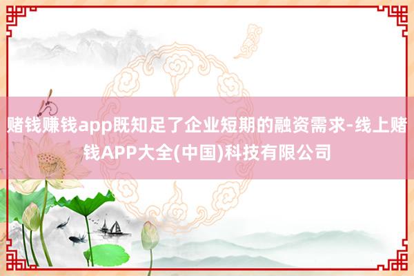 赌钱赚钱app既知足了企业短期的融资需求-线上赌钱APP大全(中国)科技有限公司