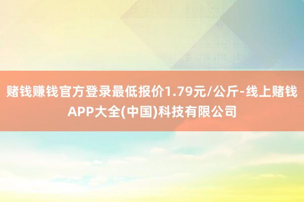 赌钱赚钱官方登录最低报价1.79元/公斤-线上赌钱APP大全(中国)科技有限公司