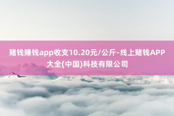 赌钱赚钱app收支10.20元/公斤-线上赌钱APP大全(中国)科技有限公司