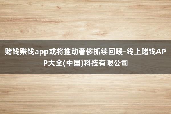 赌钱赚钱app或将推动奢侈抓续回暖-线上赌钱APP大全(中国)科技有限公司