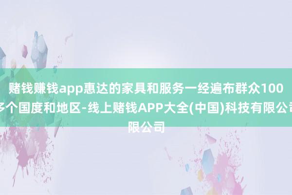 赌钱赚钱app惠达的家具和服务一经遍布群众100多个国度和地区-线上赌钱APP大全(中国)科技有限公司