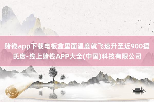 赌钱app下载电板盒里面温度就飞速升至近900摄氏度-线上赌钱APP大全(中国)科技有限公司