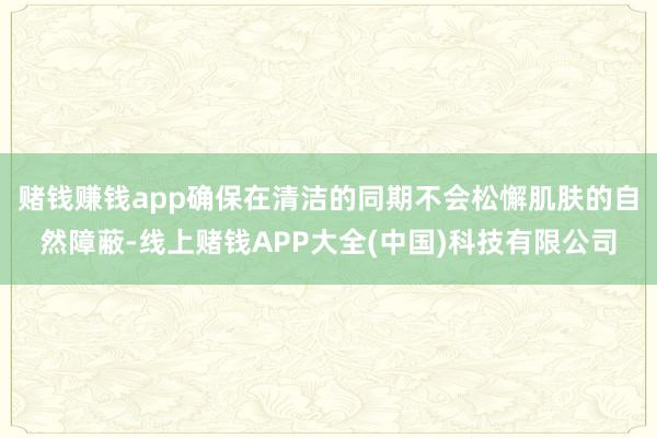 赌钱赚钱app确保在清洁的同期不会松懈肌肤的自然障蔽-线上赌钱APP大全(中国)科技有限公司