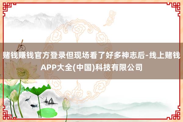 赌钱赚钱官方登录但现场看了好多神志后-线上赌钱APP大全(中国)科技有限公司
