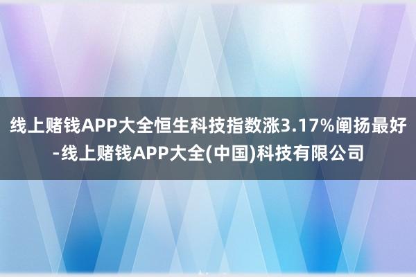 线上赌钱APP大全恒生科技指数涨3.17%阐扬最好-线上赌钱APP大全(中国)科技有限公司