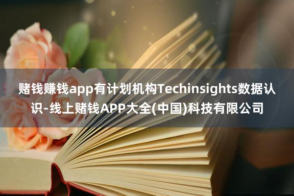 赌钱赚钱app有计划机构Techinsights数据认识-线上赌钱APP大全(中国)科技有限公司