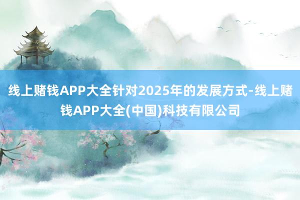 线上赌钱APP大全针对2025年的发展方式-线上赌钱APP大全(中国)科技有限公司