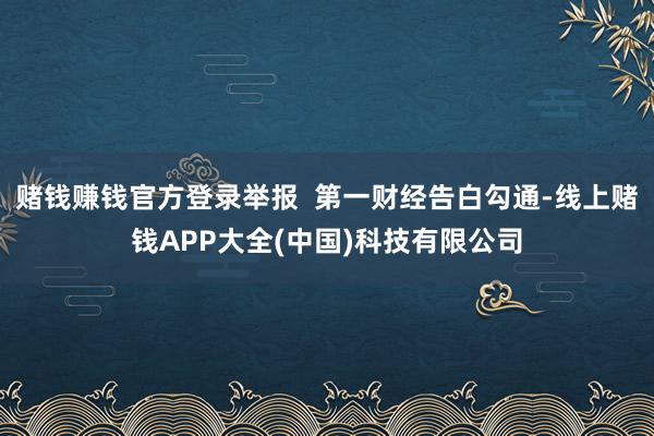 赌钱赚钱官方登录举报  第一财经告白勾通-线上赌钱APP大全(中国)科技有限公司