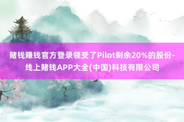 赌钱赚钱官方登录领受了Pilot剩余20%的股份-线上赌钱APP大全(中国)科技有限公司