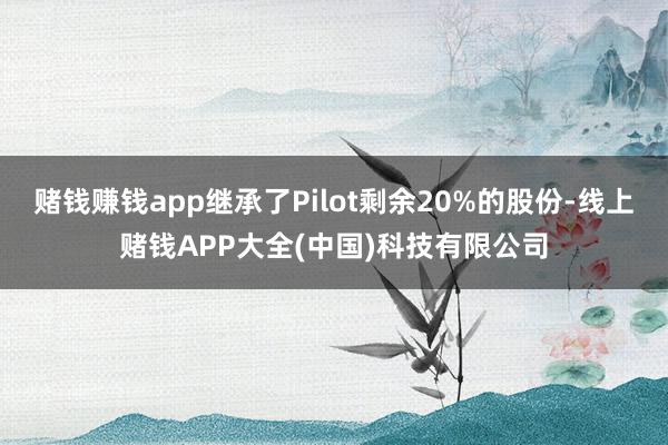 赌钱赚钱app继承了Pilot剩余20%的股份-线上赌钱APP大全(中国)科技有限公司