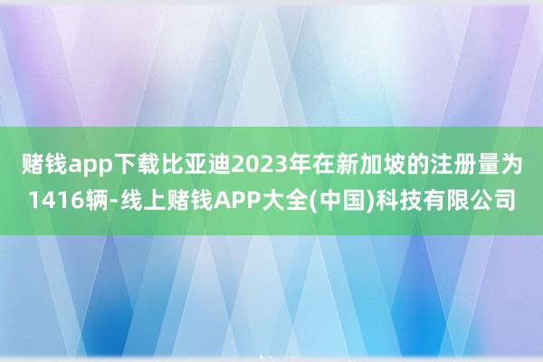 赌钱app下载 比亚迪2023年在新加坡的注册量为1416辆-线上赌钱APP大全(中国)科技有限公司