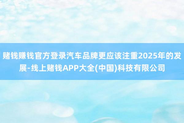 赌钱赚钱官方登录汽车品牌更应该注重2025年的发展-线上赌钱APP大全(中国)科技有限公司