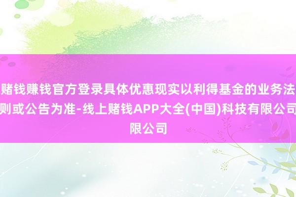 赌钱赚钱官方登录具体优惠现实以利得基金的业务法则或公告为准-线上赌钱APP大全(中国)科技有限公司