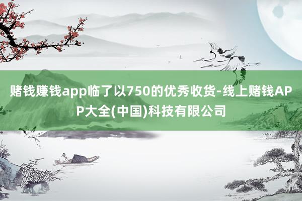 赌钱赚钱app临了以750的优秀收货-线上赌钱APP大全(中国)科技有限公司