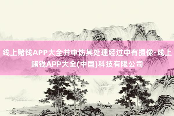 线上赌钱APP大全并申饬其处理经过中有摄像-线上赌钱APP大全(中国)科技有限公司