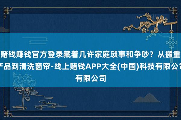 赌钱赚钱官方登录藏着几许家庭琐事和争吵？从搬重产品到清洗窗帘-线上赌钱APP大全(中国)科技有限公司