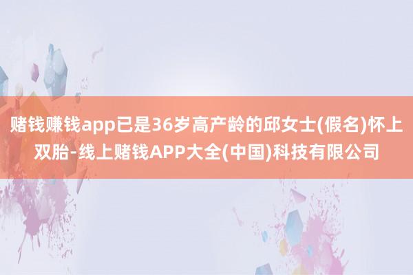 赌钱赚钱app已是36岁高产龄的邱女士(假名)怀上双胎-线上赌钱APP大全(中国)科技有限公司