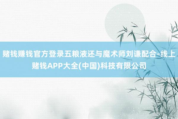 赌钱赚钱官方登录五粮液还与魔术师刘谦配合-线上赌钱APP大全(中国)科技有限公司