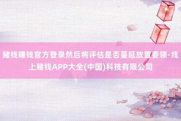 赌钱赚钱官方登录然后将评估是否蔓延放置要领-线上赌钱APP大全(中国)科技有限公司