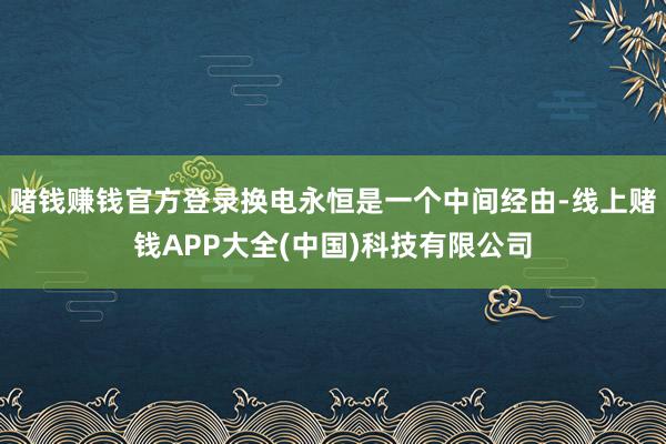 赌钱赚钱官方登录换电永恒是一个中间经由-线上赌钱APP大全(中国)科技有限公司