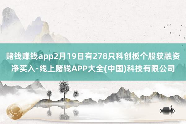 赌钱赚钱app2月19日有278只科创板个股获融资净买入-线上赌钱APP大全(中国)科技有限公司