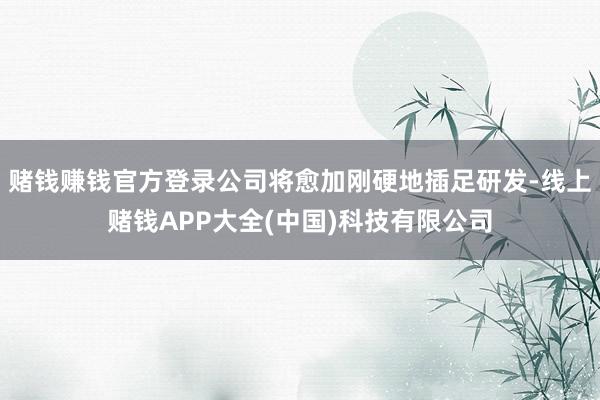 赌钱赚钱官方登录公司将愈加刚硬地插足研发-线上赌钱APP大全(中国)科技有限公司