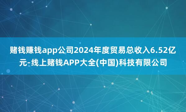 赌钱赚钱app公司2024年度贸易总收入6.52亿元-线上赌钱APP大全(中国)科技有限公司